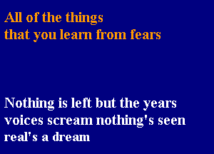 All of the things
that you learn from fears

N othing is left but the years

voices scream nothing's seen
real's a dream