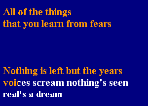 All of the things
that you learn from fears

N othing is left but the years

voices scream nothing's seen
real's a dream