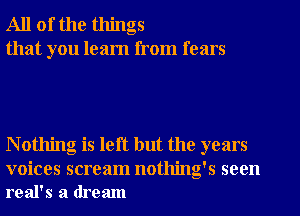 All of the things
that you learn from fears

N othing is left but the years

voices scream nothing's seen
real's a dream