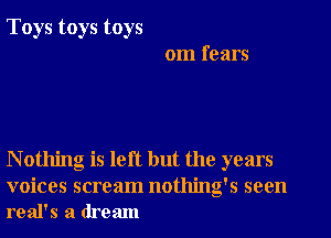Toys toys toys
om fears

N othing is left but the years

voices scream nothing's seen
real's a dream