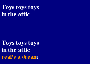 Toys toys toys
in the attic

Toys toys toys
in the attic
real's a dream