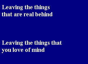 Leaving the things
that are real behind

Leaving the things that
you love of mind