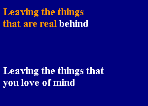 Leaving the things
that are real behind

Leaving the things that
you love of mind