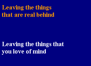Leaving the things
that are real behind

Leaving the things that
you love of mind