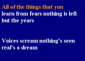 All of the things that you
learn from fears nothing is left
but the years

Voices scream nothing's seen
real's a dream