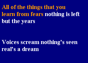 All of the things that you
learn from fears nothing is left
but the years

Voices scream nothing's seen
real's a dream