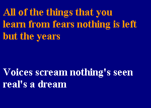 All of the things that you
learn from fears nothing is left
but the years

Voices scream nothing's seen
real's a dream
