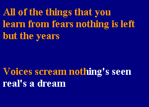 All of the things that you
learn from fears nothing is left
but the years

Voices scream nothing's seen
real's a dream