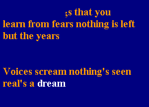 55 that you
learn from fears nothing is left
but the years

Voices scream nothing's seen
real's a dream