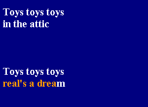 Toys toys toys
in the attic

Toys toys toys
real's a dream