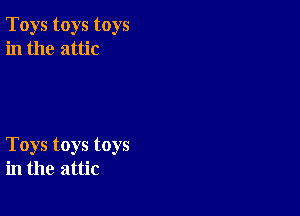 Toys toys toys
in the attic

Toys toys toys
in the attic