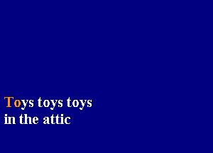 Toys toys toys
in the attic
