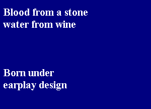 Blood from a stone
water from wine

Born under
earplay design