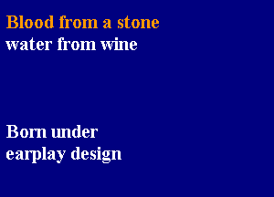 Blood from a stone
water from wine

Born under
earplay design