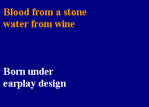 Blood from a stone
water from wine

Born under
earplay design