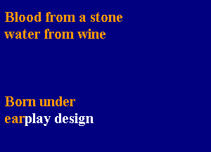 Blood from a stone
water from wine

Born under
earplay design