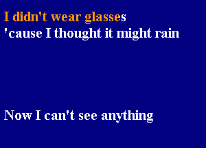 I didn't wear glasses
'cause I thought it might rain

, .
Nonr I can t see anytlung