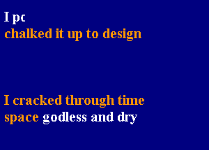 I pc
chalked it up to design

I cracked through time
space godless and dry