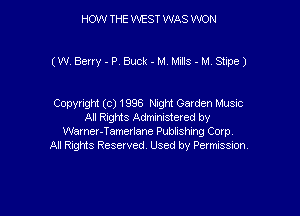 HOW THE WEST WAS WON

(W Berry-PrBuck-M MJs-M Stine)

Copyright (c) 1996 Night Garden Music
All Rights Administered by
Warner-Tamerlane Publishing Corp.
All Rights Reserved. Used by Permission.