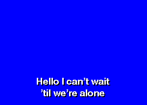 Hello I can,t wait
,til we,re alone