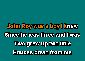 John Roy was a boy I knew

Since he was three and I was
Two grew up two little
Houses down from me