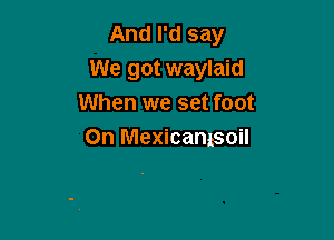 And I'd say
We got waylaid
When we set foot

0n Mexicamsoil