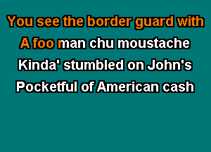 You see the border guard with
A foo man chu moustache
Kinda' stumbled on John's
Pocketful of American cash