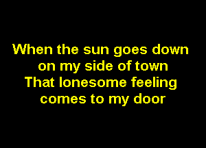 When the sun goes down
on my side of town

That lonesome feeling
comes to my door
