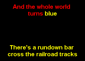 And the whole world
turns blue

There's a rundown bar
cross the railroad tracks