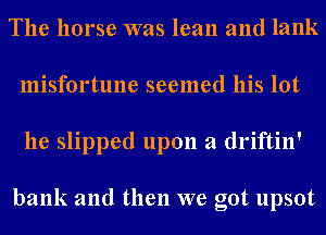 The horse was lean and lank
misfortune seemed his lot
he slipped upon a driftin'

bank and then we got upsot
