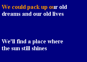 W e could pack up our old
dreams and our old lives

We'll fmd a place where
the sun still shines