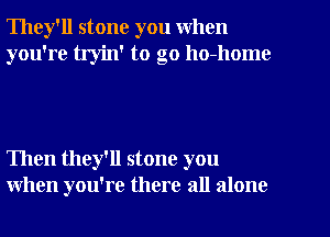 They'll stone you when
you're tryin' to go ho-home

Then they'll stone you
when you're there all alone