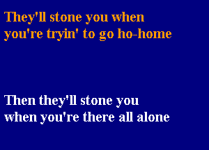 They'll stone you when
you're tryin' to go ho-home

Then they'll stone you
when you're there all alone