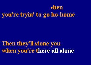 when
you're tryin' to go ho-home

Then they'll stone you
when you're there all alone