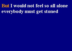 But I would not feel so all alone
everybody must get stoned
