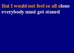 But I would not feel so all alone
everybody must get stoned