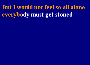 But I would not feel so all alone
everybody must get stoned