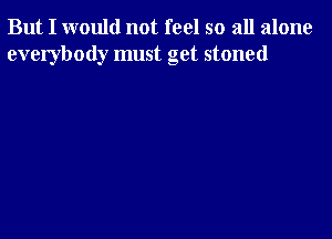 But I would not feel so all alone
everybody must get stoned