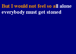 But I would not feel so all alone
everybody must get stoned