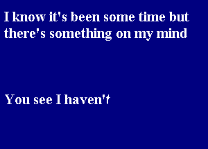 I knowr it's been some time but
there's something on my mind

You see I haven't