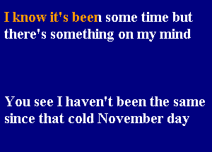I knowr it's been some time but
there's something on my mind

You see I haven't been the same
since that cold N ovember day