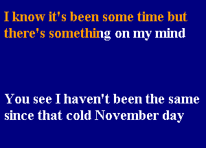 I knowr it's been some time but
there's something on my mind

You see I haven't been the same
since that cold N ovember day