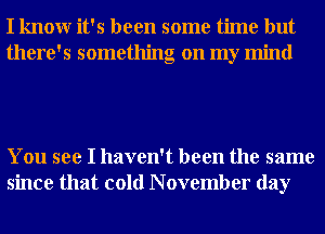 I knowr it's been some time but
there's something on my mind

You see I haven't been the same
since that cold N ovember day
