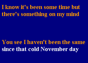 I knowr it's been some time but
there's something on my mind

You see I haven't been the same
since that cold N ovember day