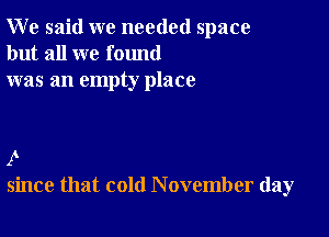 W e said we needed space
but all we found
was an empty place

I
since that cold November day