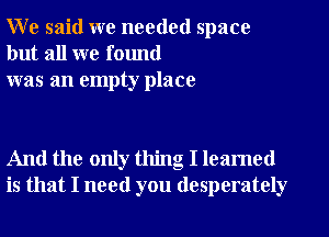 W e said we needed space
but all we found
was an empty place

And the only thing I leamed
is that I need you desperately