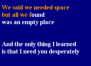 W e said we needed space
but all we found
was an empty place

And the only thing I leamed
is that I need you desperately