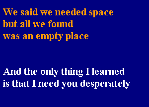 W e said we needed space
but all we found
was an empty place

And the only thing I leamed
is that I need you desperately