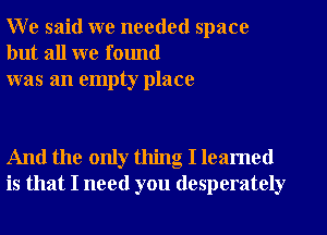 W e said we needed space
but all we found
was an empty place

And the only thing I leamed
is that I need you desperately