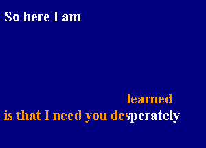 So here I am

leamed
is that I need you desperately